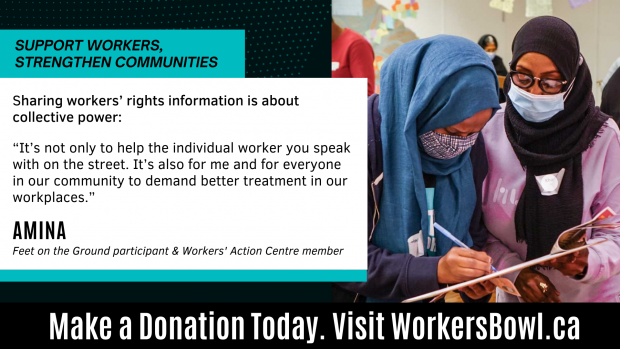 Support Workers, Strengthen Communities. Sharing workers' rights information is about collective power: "It's not only to help the individual worker you speak with on the street. It's also for me and for everyone in our community to demand better treatment in our workplaces." - Amina, Feet on the Ground participant & Workers' Action Centre member. Make a donation today. Visit WorkersBowl.ca