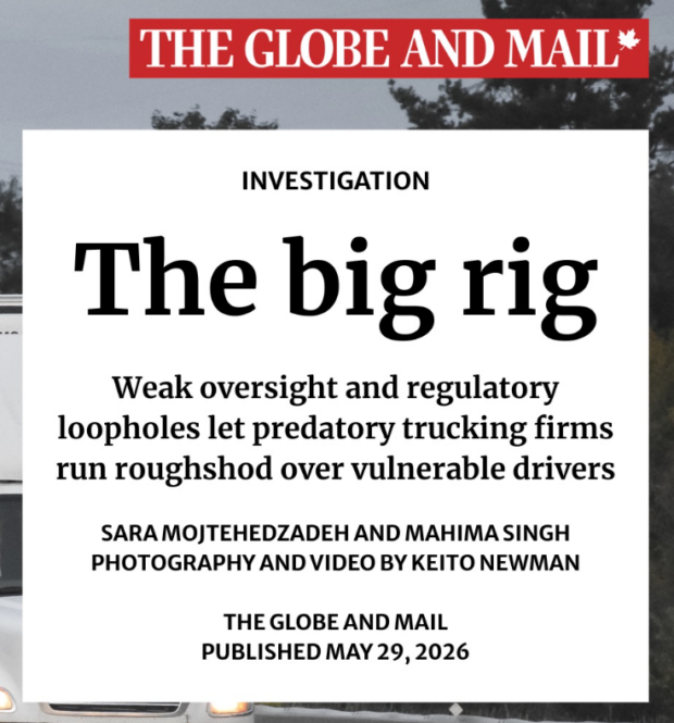 "The Globe and Mail" logo in white text on a red background with a maple leaf on the right.
The headline of the news investigation reads: "The big rig: Weak oversight and regulatory loopholes let predatory trucking firms run roughshod over vulnerable drivers." Sara Mojtehedzadeh and Mahima Singh. Photography and video by Keito Newman. The Globe and Mail. Published May 29, 2026.